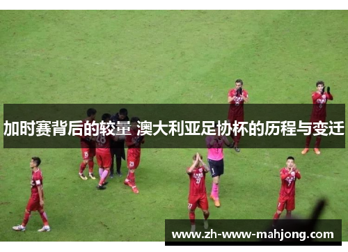 加时赛背后的较量 澳大利亚足协杯的历程与变迁