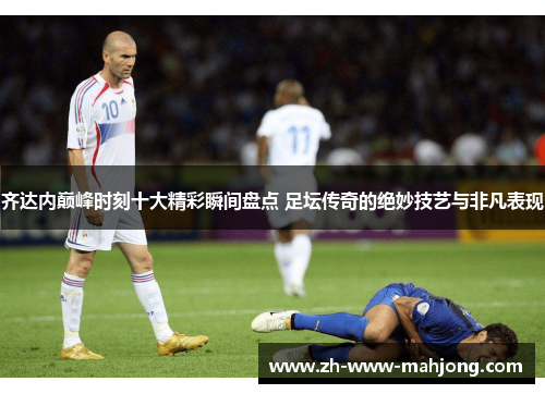齐达内巅峰时刻十大精彩瞬间盘点 足坛传奇的绝妙技艺与非凡表现