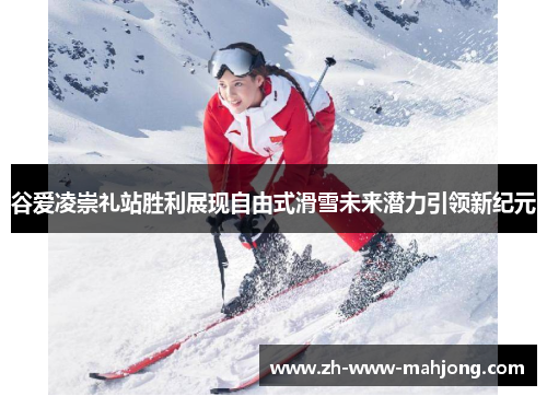 谷爱凌崇礼站胜利展现自由式滑雪未来潜力引领新纪元 谷爱凌崇礼站胜利展现自由式滑雪未来潜力引领新纪元