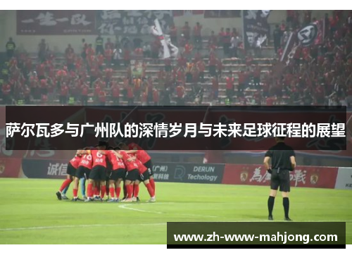 萨尔瓦多与广州队的深情岁月与未来足球征程的展望