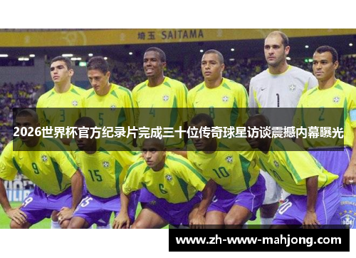 2026世界杯官方纪录片完成三十位传奇球星访谈震撼内幕曝光