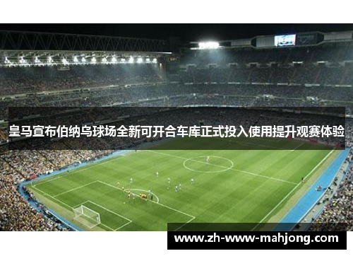 皇马宣布伯纳乌球场全新可开合车库正式投入使用提升观赛体验