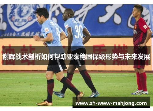 谢晖战术剖析如何帮助亚泰稳固保级形势与未来发展