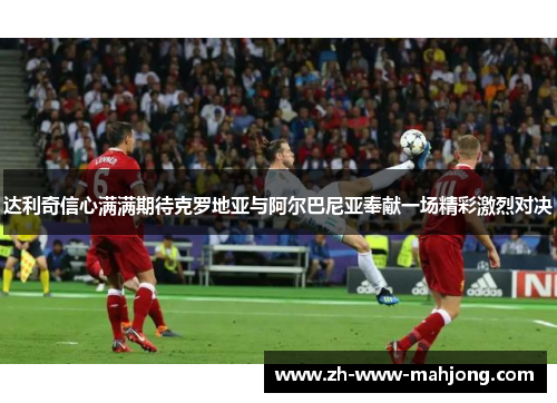 达利奇信心满满期待克罗地亚与阿尔巴尼亚奉献一场精彩激烈对决 达利奇信心满满期待克罗地亚与阿尔巴尼亚奉献一场精彩激烈对决